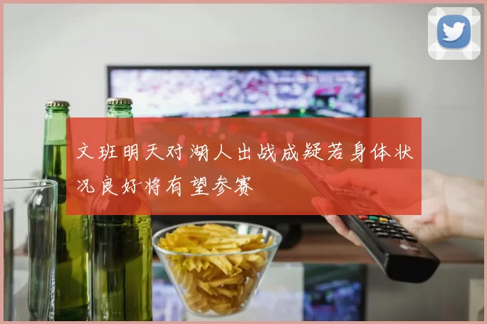 文班明天对湖人出战成疑若身体状况良好将有望参赛