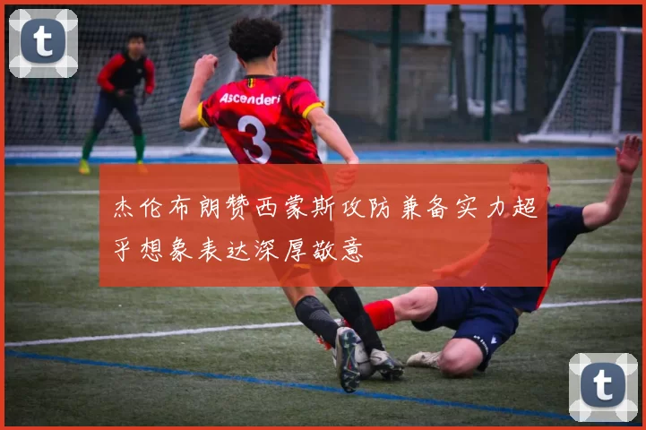 杰伦布朗赞西蒙斯攻防兼备实力超乎想象表达深厚敬意