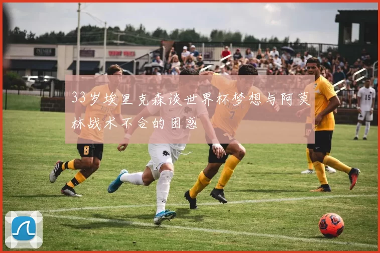 33岁埃里克森谈世界杯梦想与阿莫林战术不合的困惑