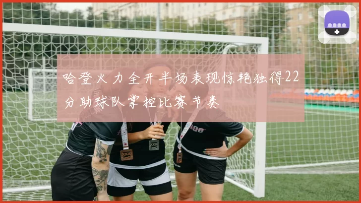 哈登火力全开半场表现惊艳独得22分助球队掌控比赛节奏