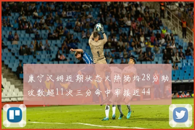 康宁汉姆近期状态火热场均28分助攻数超11次三分命中率接近44