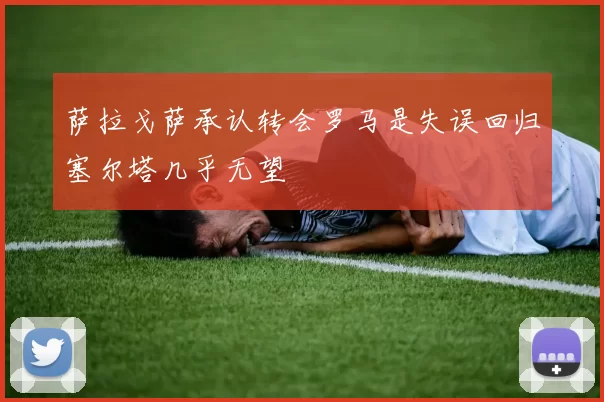 萨拉戈萨承认转会罗马是失误回归塞尔塔几乎无望
