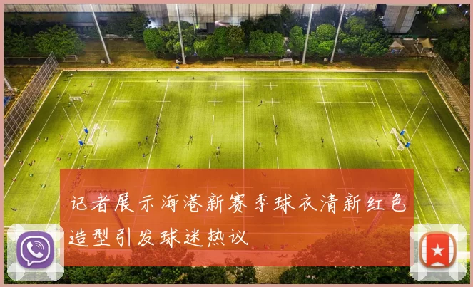 记者展示海港新赛季球衣清新红色造型引发球迷热议