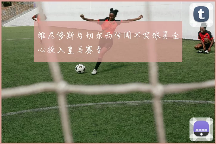 维尼修斯与切尔西传闻不实球员全心投入皇马赛季